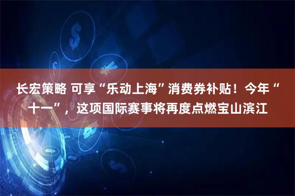 长宏策略 可享“乐动上海”消费券补贴！今年“十一”，这项国际赛事将再度点燃宝山滨江