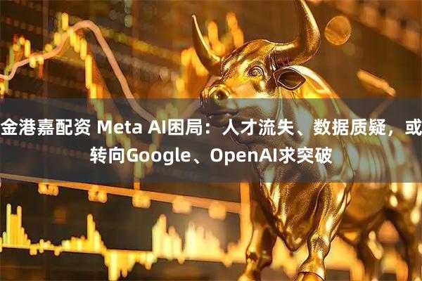 金港嘉配资 Meta AI困局：人才流失、数据质疑，或转向Google、OpenAI求突破