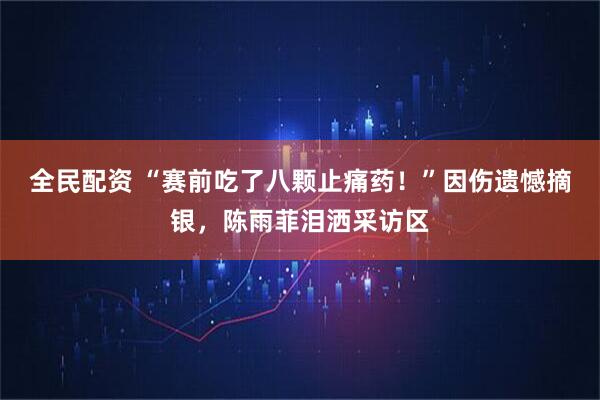 全民配资 “赛前吃了八颗止痛药！”因伤遗憾摘银，陈雨菲泪洒采访区