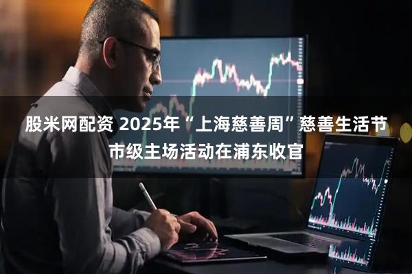 股米网配资 2025年“上海慈善周”慈善生活节市级主场活动在浦东收官