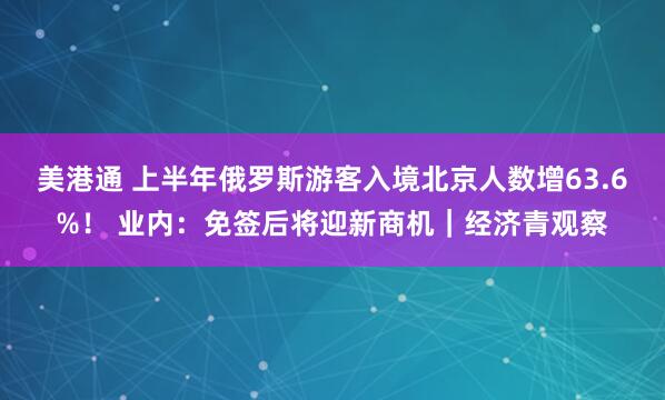 美港通 上半年俄罗斯游客入境北京人数增63.6%！ 业内：免签后将迎新商机｜经济青观察