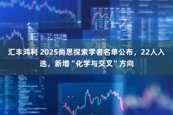 汇丰鸿利 2025尚思探索学者名单公布，22人入选，新增“化学与交叉”方向
