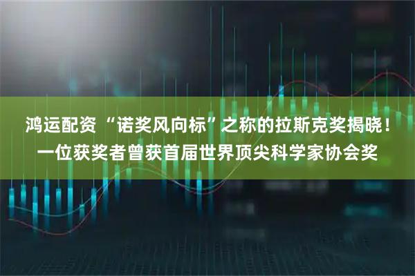 鸿运配资 “诺奖风向标”之称的拉斯克奖揭晓！一位获奖者曾获首届世界顶尖科学家协会奖