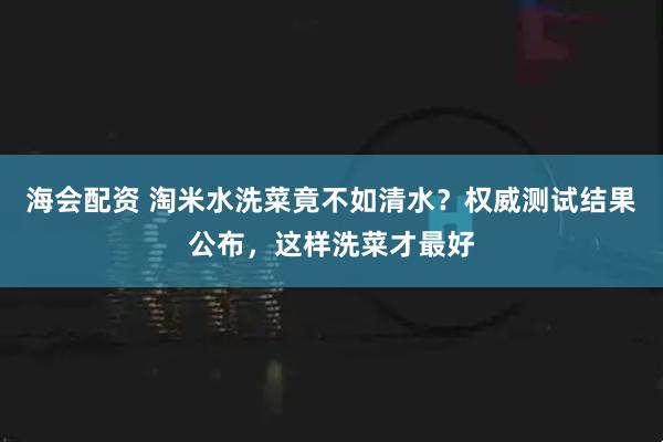 海会配资 淘米水洗菜竟不如清水？权威测试结果公布，这样洗菜才最好
