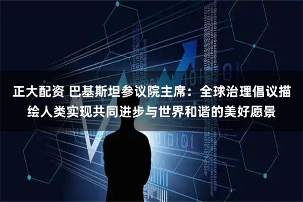 正大配资 巴基斯坦参议院主席：全球治理倡议描绘人类实现共同进步与世界和谐的美好愿景