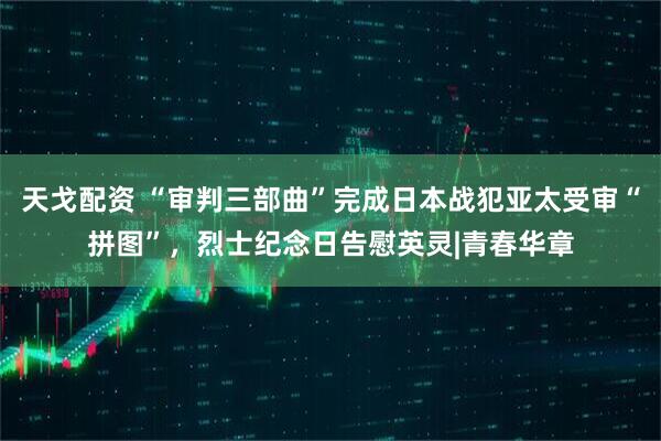 天戈配资 “审判三部曲”完成日本战犯亚太受审“拼图”，烈士纪念日告慰英灵|青春华章