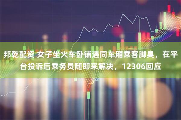 邦乾配资 女子坐火车卧铺遇同车厢乘客脚臭，在平台投诉后乘务员随即来解决，12306回应