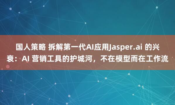 国人策略 拆解第一代AI应用Jasper.ai 的兴衰：AI 营销工具的护城河，不在模型而在工作流