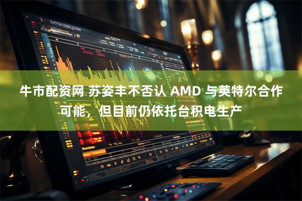牛市配资网 苏姿丰不否认 AMD 与英特尔合作可能，但目前仍依托台积电生产