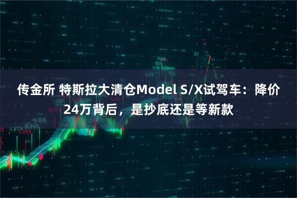 传金所 特斯拉大清仓Model S/X试驾车：降价24万背后，是抄底还是等新款