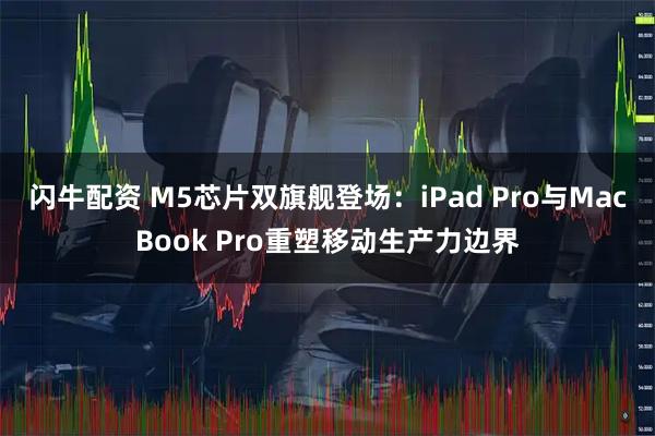 闪牛配资 M5芯片双旗舰登场：iPad Pro与MacBook Pro重塑移动生产力边界