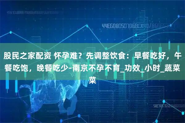 股民之家配资 怀孕难？先调整饮食：早餐吃好，午餐吃饱，晚餐吃少-南京不孕不育_功效_小时_蔬菜