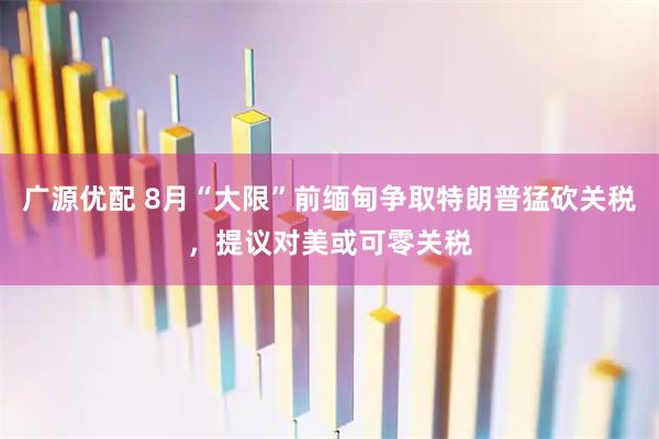 广源优配 8月“大限”前缅甸争取特朗普猛砍关税，提议对美或可零关税
