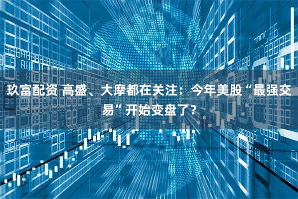 玖富配资 高盛、大摩都在关注：今年美股“最强交易”开始变盘了？