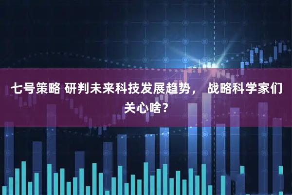 七号策略 研判未来科技发展趋势， 战略科学家们关心啥？