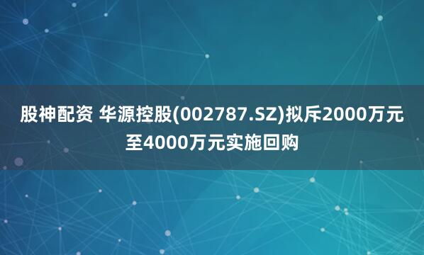 股神配资 华源控股(002787.SZ)拟斥2000万元至4000万元实施回购