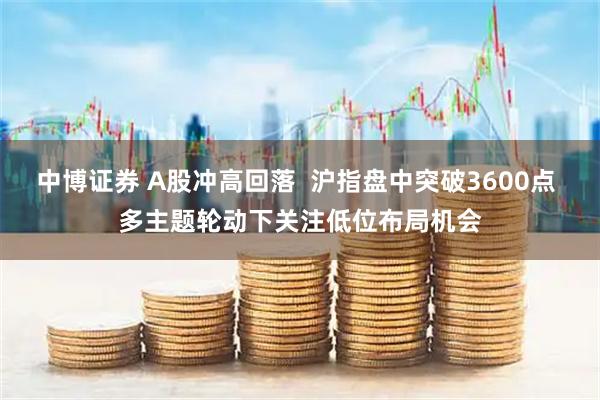 中博证券 A股冲高回落  沪指盘中突破3600点 多主题轮动下关注低位布局机会