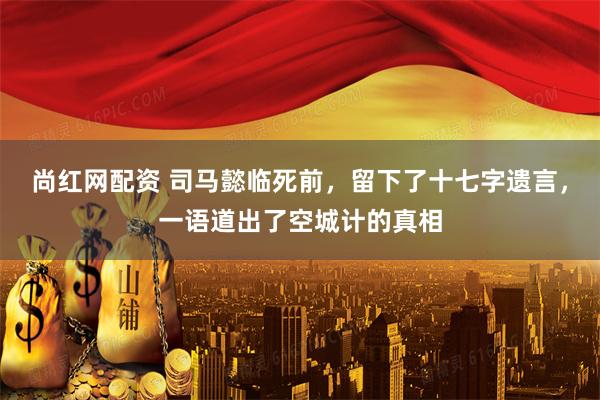 尚红网配资 司马懿临死前，留下了十七字遗言，一语道出了空城计的真相