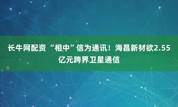 长牛网配资 “相中”信为通讯!海昌新材欲2.55亿元跨界卫星通信