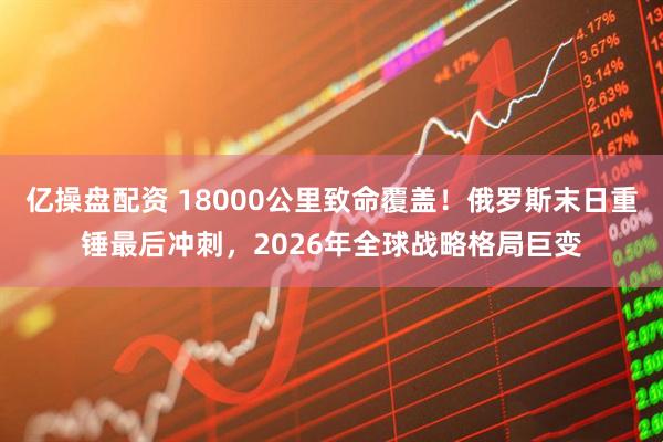 亿操盘配资 18000公里致命覆盖！俄罗斯末日重锤最后冲刺，2026年全球战略格局巨变