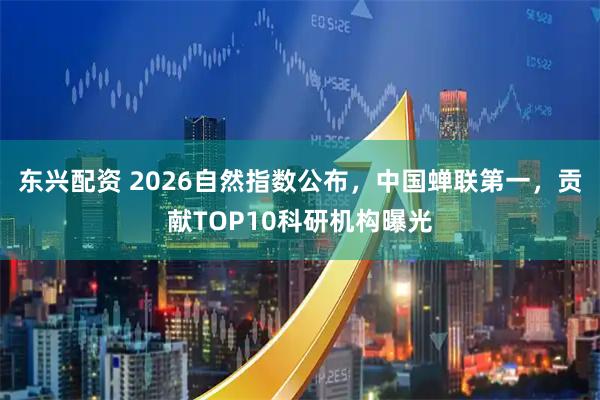 东兴配资 2026自然指数公布,中国蝉联第一,贡献TOP10科研机构曝光