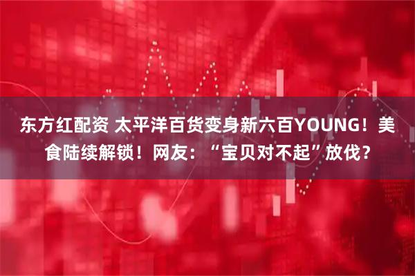 东方红配资 太平洋百货变身新六百YOUNG！美食陆续解锁！网友：“宝贝对不起”放伐？